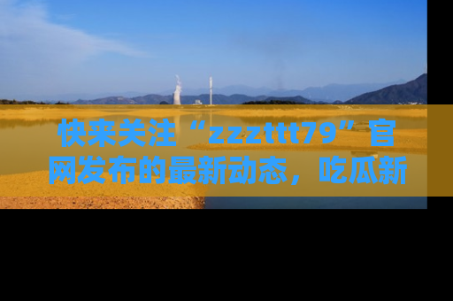 快来关注“zzzttt79”官网发布的最新动态，吃瓜新闻一手掌握，精彩不停！