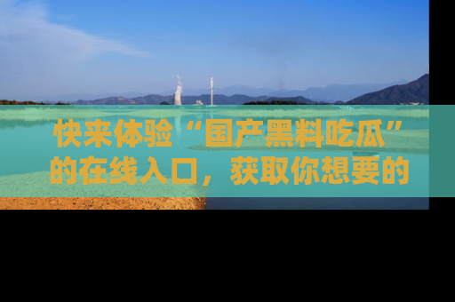 快来体验“国产黑料吃瓜”的在线入口，获取你想要的所有独家黑料！