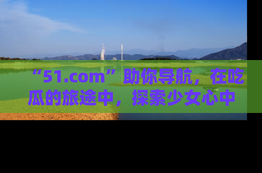 “51.com”助你导航，在吃瓜的旅途中，探索少女心中的小秘密喔！