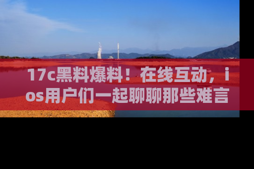 17c黑料爆料!在线互动,ios用户们一起聊聊那些难言之隐吧!