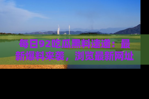 每日92吃瓜黑料速递：最新爆料来袭，浏览最新网址，畅享吃瓜乐趣！