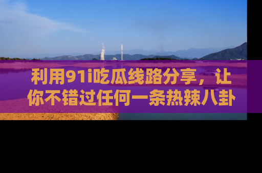 利用91i吃瓜线路分享，让你不错过任何一条热辣八卦新闻