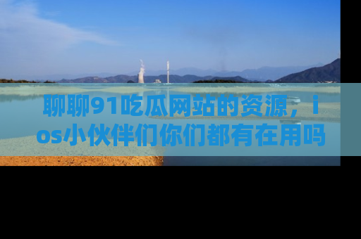 聊聊91吃瓜网站的资源，ios小伙伴们你们都有在用吗？