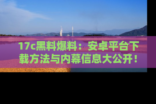 17c黑料爆料:安卓平台下载方法与内幕信息大公开!