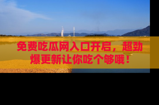 免费吃瓜网入口开启，超劲爆更新让你吃个够哦！