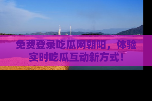免费登录吃瓜网朝阳，体验实时吃瓜互动新方式！