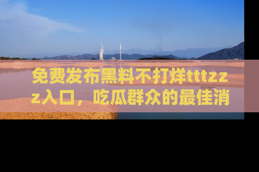 免费发布黑料不打烊tttzzz入口，吃瓜群众的最佳消息平台！