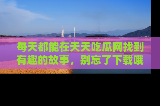 每天都能在天天吃瓜网找到有趣的故事，别忘了下载哦！