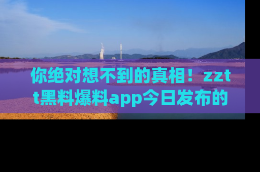 你绝对想不到的真相！zztt黑料爆料app今日发布的黑料让人叫绝！