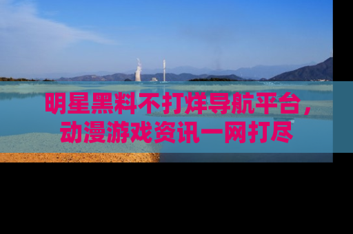 明星黑料不打烊导航平台，动漫游戏资讯一网打尽