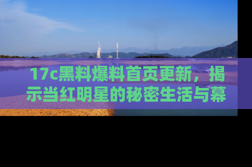17c黑料爆料首页更新,揭示当红明星的秘密生活与幕后故事