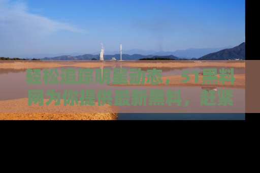 轻松追踪明星动态，51黑料网为你提供最新黑料，赶紧访问网址观看！