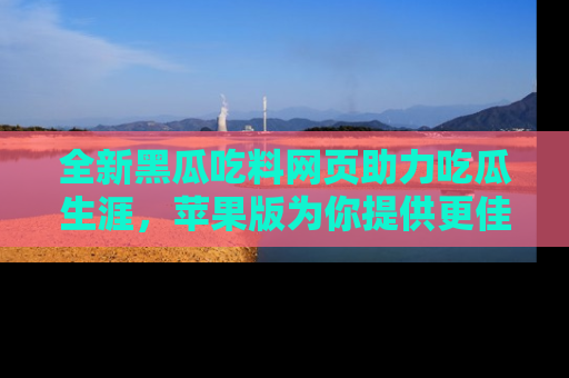全新黑瓜吃料网页助力吃瓜生涯，苹果版为你提供更佳体验！