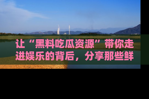 让“黑料吃瓜资源”带你走进娱乐的背后，分享那些鲜为人知的黑料，成为吃瓜界的资深玩家！