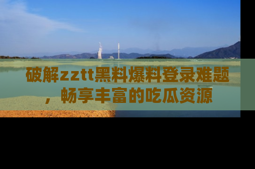 破解zztt黑料爆料登录难题，畅享丰富的吃瓜资源