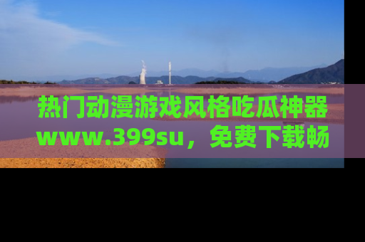 热门动漫游戏风格吃瓜神器www.399su，免费下载畅享精彩