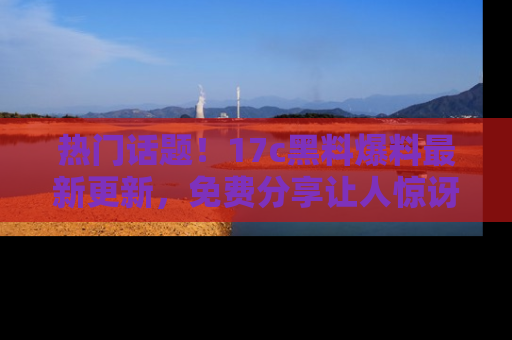 热门话题！17c黑料爆料最新更新，免费分享让人惊讶的事实！