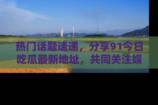 热门话题速递，分享91今日吃瓜最新地址，共同关注娱乐圈的风云变幻！