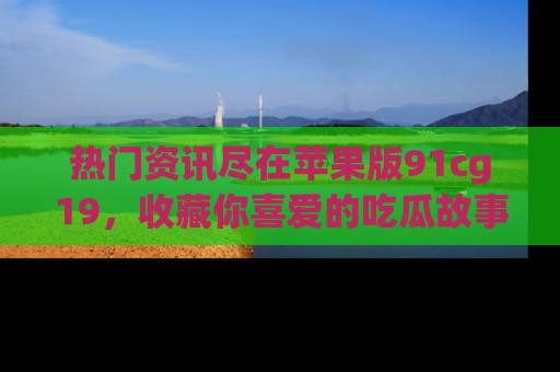 热门资讯尽在苹果版91cg19，收藏你喜爱的吃瓜故事吧！