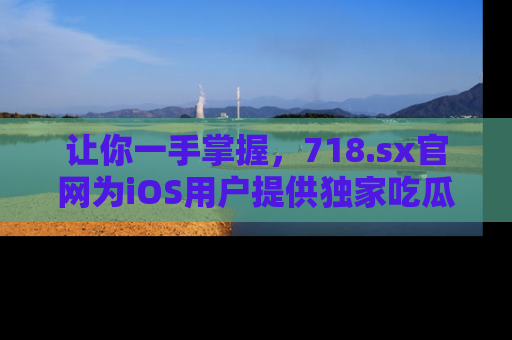 让你一手掌握，718.sx官网为iOS用户提供独家吃瓜内容！