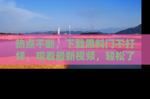 热点不断，下载黑料门不打烊，观看最新视频，轻松了解娱乐八卦！