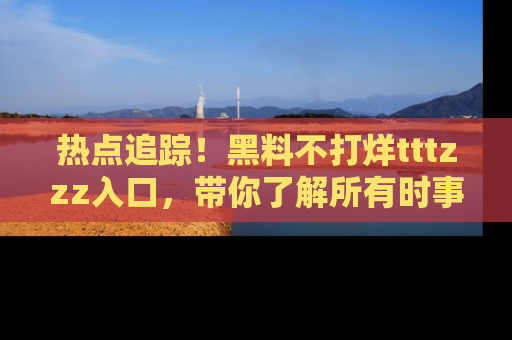 热点追踪！黑料不打烊tttzzz入口，带你了解所有时事动态，赶紧打开网址链接！