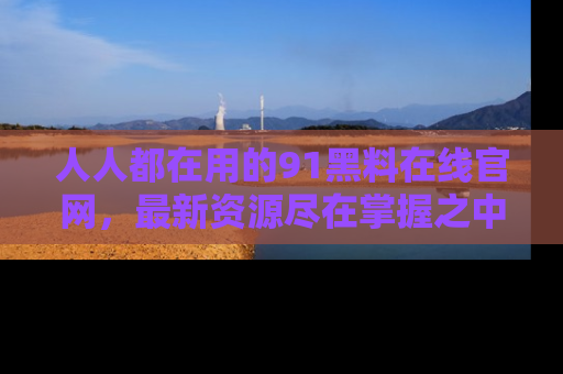 人人都在用的91黑料在线官网，最新资源尽在掌握之中