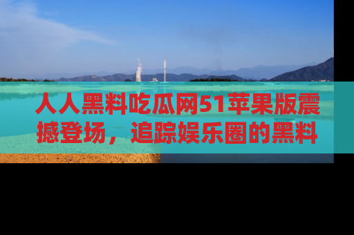 人人黑料吃瓜网51苹果版震撼登场，追踪娱乐圈的黑料与热闻