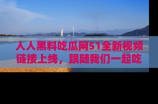 人人黑料吃瓜网51全新视频链接上线，跟随我们一起吃瓜围观！