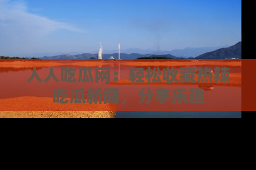 人人吃瓜网：轻松收藏热辣吃瓜新闻，分享乐趣