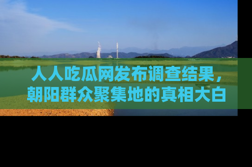 人人吃瓜网发布调查结果，朝阳群众聚集地的真相大白