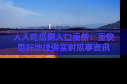 人人吃瓜网入口更新：更快更好地提供实时瓜事资讯