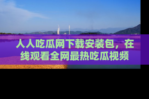 人人吃瓜网下载安装包，在线观看全网最热吃瓜视频