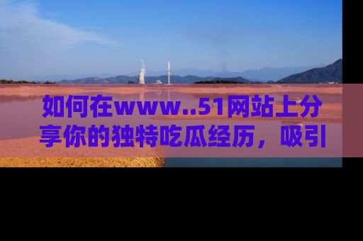 如何在www..51网站上分享你的独特吃瓜经历,吸引更多用户关注