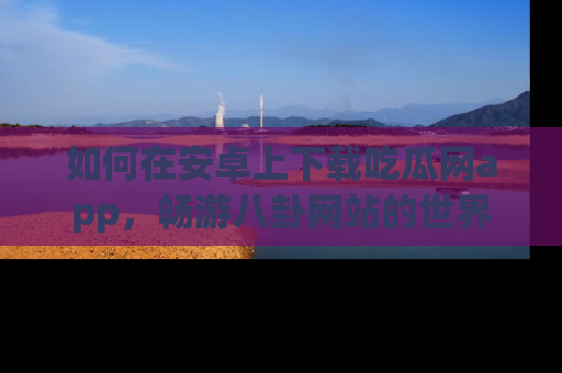 如何在安卓上下载吃瓜网app,畅游八卦网站的世界