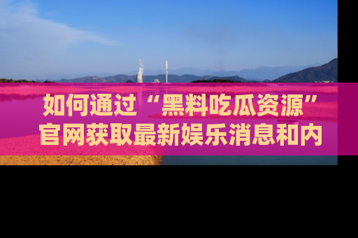 如何通过“黑料吃瓜资源”官网获取最新娱乐消息和内幕爆料