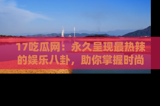 17吃瓜网：永久呈现最热辣的娱乐八卦，助你掌握时尚趋势