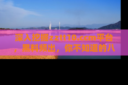 深入挖掘zztt10.ccm平台,黑料频出,你不知道的八卦尽在其中!