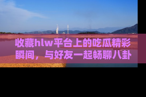 收藏hlw平台上的吃瓜精彩瞬间,与好友一起畅聊八卦趣闻!