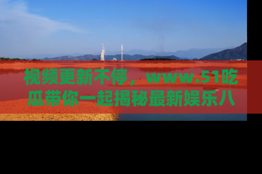 视频更新不停,www.51吃瓜带你一起揭秘最新娱乐八卦,畅享信息盛宴!