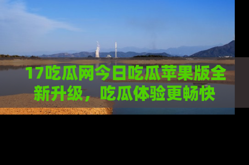 17吃瓜网今日吃瓜苹果版全新升级，吃瓜体验更畅快