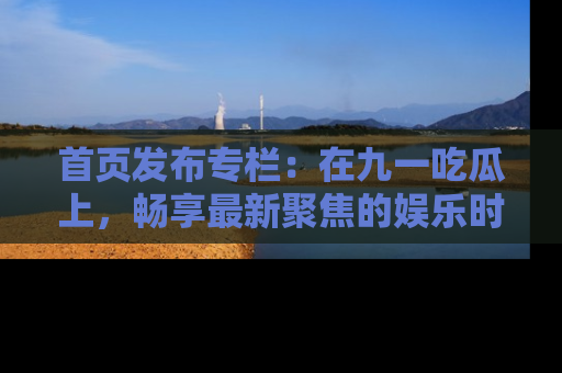 首页发布专栏:在九一吃瓜上,畅享最新聚焦的娱乐时讯
