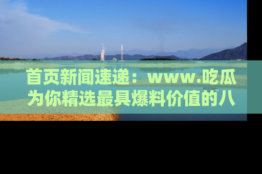 首页新闻速递:www.吃瓜为你精选最具爆料价值的八卦和趣闻!