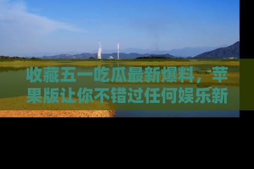 收藏五一吃瓜最新爆料,苹果版让你不错过任何娱乐新闻