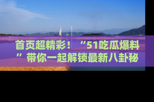 首页超精彩!“51吃瓜爆料”带你一起解锁最新八卦秘闻!