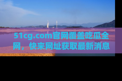51cg.com官网覆盖吃瓜全网，快来网址获取最新消息与链接！