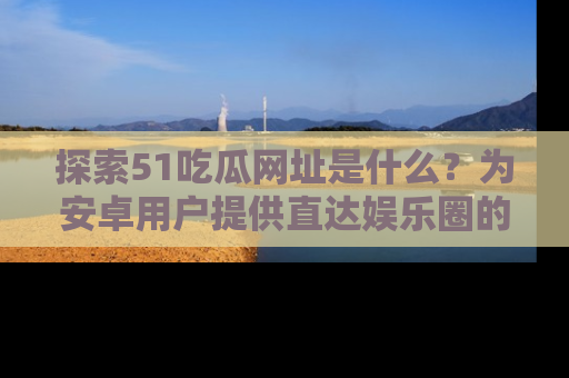 探索51吃瓜网址是什么？为安卓用户提供直达娱乐圈的途径