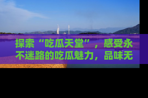 探索“吃瓜天堂”,感受永不迷路的吃瓜魅力,品味无尽的美食!