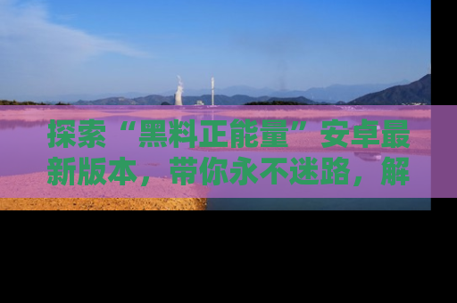 探索“黑料正能量”安卓最新版本,带你永不迷路,解锁无尽秘密!