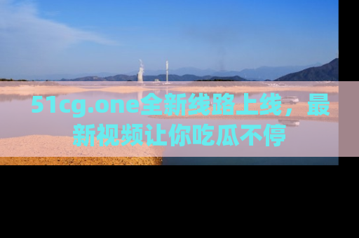 51cg.one全新线路上线，最新视频让你吃瓜不停
